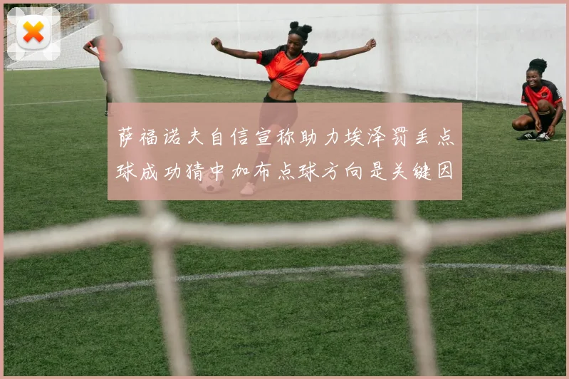 萨福诺夫自信宣称助力埃泽罚丢点球成功猜中加布点球方向是关键因素