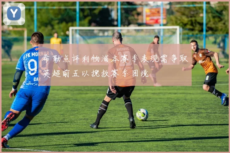 希勒点评利物浦本赛季表现需争取英超前五以挽救赛季困境