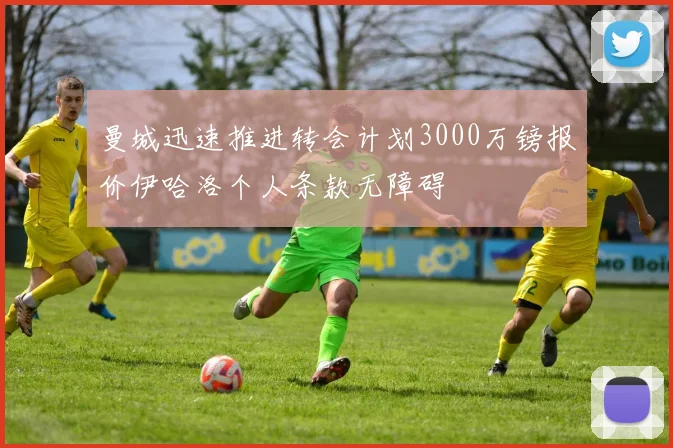 曼城迅速推进转会计划3000万镑报价伊哈洛个人条款无障碍