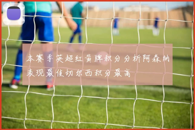 本赛季英超红黄牌积分分析阿森纳表现最佳切尔西积分最高