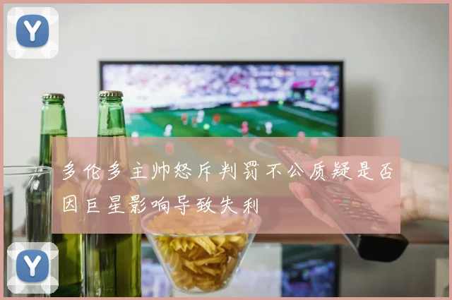多伦多主帅怒斥判罚不公质疑是否因巨星影响导致失利