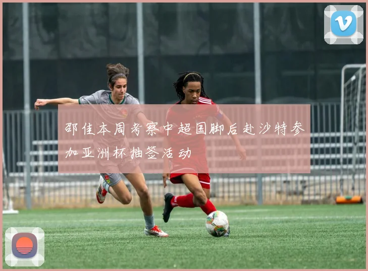 邵佳本周考察中超国脚后赴沙特参加亚洲杯抽签活动