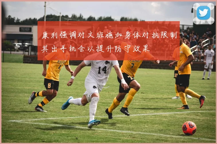 康利强调对文班施加身体对抗限制其出手机会以提升防守效果