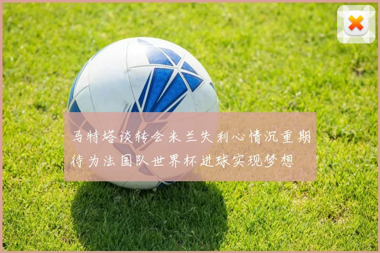 马特塔谈转会米兰失利心情沉重期待为法国队世界杯进球实现梦想