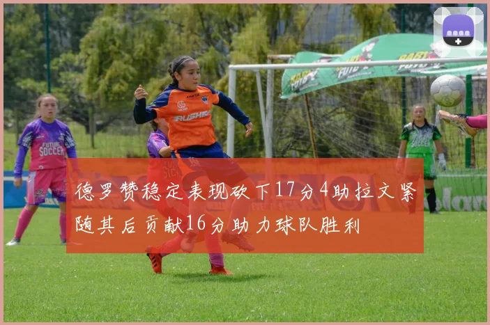 德罗赞稳定表现砍下17分4助拉文紧随其后贡献16分助力球队胜利