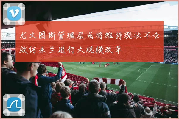 尤文图斯管理层或将维持现状不会效仿米兰进行大规模改革